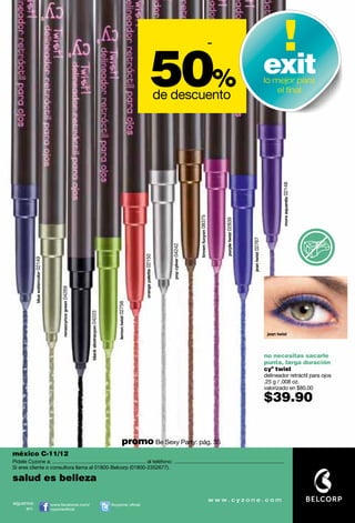 -

                                                                                                                                  50                %
                                                                                                                                           de descuento
                                                                                                                                                        exit                                                                     lo mejor para
                                                                                                                                                                                                                                     el ﬁnal




                                                                                                                                                                                                                                         mora aquarela 02148
                                                                                                                                                                brown fucyon 08375




                                                                                                                                                                                         purple twist 02839




                                                                                                                                                                                                              jean twist 02767
                                                                                                                                             pop cylver 04242
                                                                                                                    orange palette 02150
              blue watercolor 02149




                                           renascynce green 04269




                                                                                                lemon twist 02756
                                                                    black abstracyon 04223




                                                                                                                                                                                                                                  jean twist




                                                                                                                                                                                                                                 no necesitas sacarle
                                                                                                                                                                                                                                 punta, larga duración
                                                                                                                                                                                                                                 cyº twist
                                                                                                                                                                                                                                 delineador retráctil para ojos
                                                                                                                                                                                                                                 .25 g / .008 oz.
                                                                                                                                                                                                                                 valorizado en $80.00

                                                                                                                                                                                                                                 $39.90


                                                                                                         promo Be Sexy Party: pág. 35
méxico C-11/12
Pídele Cyzone a: ................................................................. al teléfono: .............................................................................
Si eres cliente o consultora llama al 01800-Belcorp (01800-2352677).

salud es belleza

síguenos                              www.facebook.com/                                      @cyzone_oﬁcial
     en:                              cyzoneoﬁcial
 