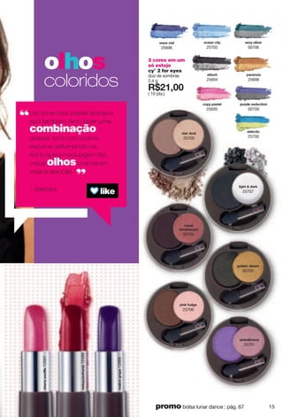 2 cores em um
só estojo
cy° 2 for eyes
duo de sombras
2.4 g
X*87266
( 10 pts.)
}}}"iokr
25696
yzgx"j{yz
25705
yk~ "yor|kx
00706
xuyy "
zksvzgi ut
00704
votqgroiou{y
25701
votq"l{jmk
25706
vgxgtuog
25698
uikgt"ioz
25703
romnz","jgxq
25707
murjkt"jkyoxk
00705
kqrkizoi
25700
gzzgiq
25694
olhos
coloridos
Uso tons rosa, pastel, laranja e
azul também. Amo fazer uma
combinação
desses tons com outros
escuros, esfumando-os.
Acho que a maquiagem faz
meus olhoschamarem
mais a atenção.
– Bárbara
xkjyw{oulxktog12499
inkxx"yu{llrk12507
sgroik"mxgvk12866
v{xvrk"ykj{izout
00709
iuv "vgyzkr
25695
15promo bolsa lunar dance : pág. 67
 