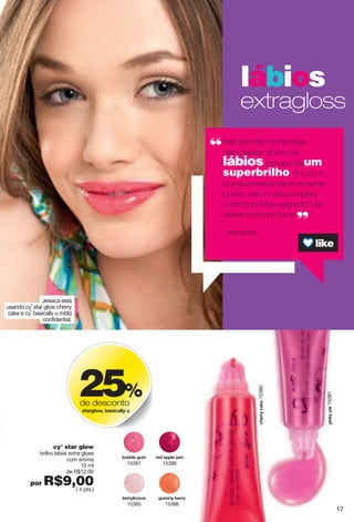 Jessica está
usando cy˚ star glow cherry
cake e cy˚ basically u midd
confidential.
lábios
extragloss
Não saio da minha casa
sem passar gloss nos
lábios. porque dá um
superbrilho. É tudo o
que eu preciso para me sentir
bonita , de um jeito simples,
o dia todo. Meu segredo? Às
vezes combino tons!
- Iracema
25%
de desconto
yzgxmru}2"hgyoigrr "{
cy° star glow
brilho labial extra gloss
com aroma
10 ml
de R$12,00
por R$9,00( 4 pts.)
xkj"gvvrk"pgs
15388
m{ss "hkxx
15386
h{hhrk"m{s
15387
hkxx roiou{y
15385
votq"vok15381
inkxx"igqk15380
17
 