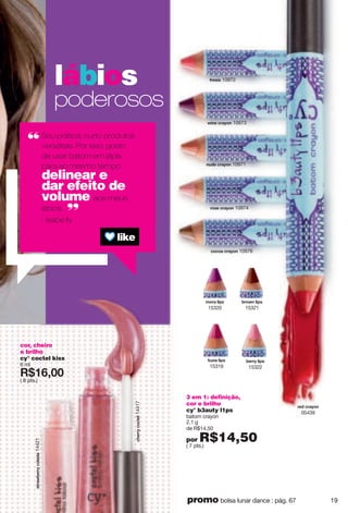 cor, cheiro
e brilho
cy° coctel kiss
6 ml
X*7<266
( 8 pts.)
3 em 1: definição,
cor e brilho
cy° b3auty l1ps
batom crayon
2.1 g
de R$14,50
por R$14,50( 7 pts.)
lábios
poderosos
Sou prática, curto produtos
versáteis. Por isso, gosto
de usar batom em lápis
para ao mesmo tempo
delinear e
dar efeito de
volume aos meus
lábios.
- Isabe lly
}otk ixg ut 10973
xuyk ixg ut 10974
xkj ixg ut
05439
t{jk ixg ut 10971
lxkyog 10972
iuiug ixg ut 10976
hkxx rovy
15322
suxg rovy
15320
hxu}t rovy
15321
l{~og rovy
15319
yzxg}hkxxiurgjg14421
inkxxiuizkr14417
19promo bolsa lunar dance : pág. 67
 