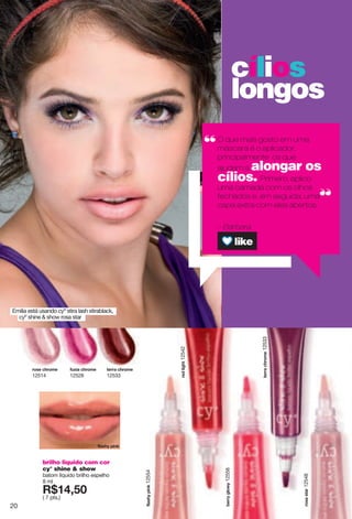 cílios
longos
O que mais gosto em uma
máscara é o aplicador,
principalmente os que
ajudam a alongar os
cílios. Primero, aplico
uma camada com os olhos
fechados e, em seguida, uma
capa extra com eles abertos.
– Bárbara
Emilia está usando cyº stira lash stirablack,
cyº shine & show rosa star
zkxxg"inxusk12533
hkxx"mru}12558
lrgyn"votq12554
xuyg"yzgx12548
brilho liquido com cor
cy° shine & show
batom líquido brilho espelho
8 ml
X*7:2;6
( 7 pts.)
xuyk"inxusk
12514
xkj"romnz12542
l{~og"inxusk
12528
zkxxg"inxusk
12533
lrgyn "votq
20
 