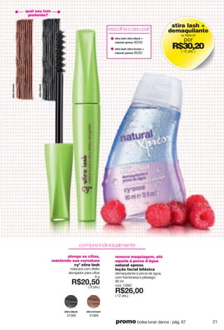 stira lash +
demaquilante
de R$46,50
por
R$30,20( 12 pts. )
qual seu tom
preferido?
alonga os cílios,
mantendo sua curvatura
cyº stira lash
máscara com efeito
alongador para cílios
8 g
X*862;6
( 9 pts.)
yzoxg"hxu}t
01069
yzoxg"hrgiq
01060
remove maquiagem, até
aquela à prova d´água
natural xpress
loção facial bifásica
demaquilante à prova de água,
com framboesa e pêssego.
90 ml
cód. 12667
X*8<266
( 12 pts.)
compre individualmente
yzoxg"hxu}t"
yzoxg"rgyn"yzoxg"hxu}t"1"
tgz{xgr"~vxkyy"96262
yzoxg"rgyn"yzoxg"hrgiq"1"
tgz{xgr"~vxkyy"96260
escolha o seu par
yzoxg"hrgiq
21promo bolsa lunar dance : pág. 67
 