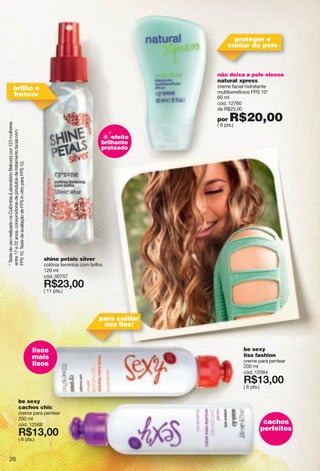 *TestedeusorealizadonaColômbia(LaboratórioBelcorp)por123mulheres
entre17e22anos,consumidorasdeprodutosdetratamentofacialcom
FPS10.TestedeavaliaçãodeFPSinvitroparaFPS10.
be sexy
cachos chic
creme para pentear
200 ml
cód. 12568
X*79266
( 6 pts.)
be sexy
liso fashion
creme para pentear
200 ml
cód. 12564
X*79266
( 6 pts.)
shine petals silver
colônia feminina com brilho
120 ml
cód. 00757
X*89266
( 11 pts.)
efeito
brilhante
prateado
lisos
mais
lisos
cachos
perfeitos
não deixa a pele oleosa
natural xpress
creme facial hidratante
multibenefícios FPS 10*
60 ml
cód. 12760
de R$25,00
por R$20,00( 8 pts.)
para cuidar
dos ﬁos!
brilho e
frescor
proteger e
cuidar da pele
26
 