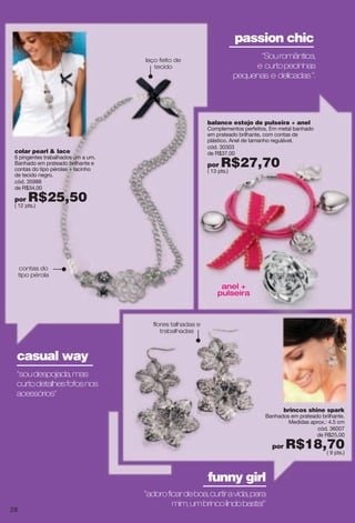 "Souromântica,
e curtopecinhas
pequenas e delicadas".
"soudespojada,mas
curtodetalhesfofosnos
acessórios"
anel +
pulseira
passion chic
casual way
brincos shine spark
Banhados em prateado brilhante.
Medidas aprox.: 4.5 cm
cód. 36007
de R$25,00
por R$18,70( 9 pts.)
"adoroficardeboa,curtiravida,para
mim,umbrincolindobasta!"
funny girl
contas do
tipo pérola
laço feito de
tecido
colar pearl & lace
6 pingentes trabalhados um a um.
Banhado em prateado brilhante e
contas do tipo pérolas + lacinho
de tecido negro.
cód. 35988
de R$34,00
por R$25,50( 12 pts.)
balance estojo de pulseira + anel
Complementos perfeitos. Em metal banhado
em prateado brilhante, com contas de
plástico. Anel de tamanho regulável.
cód. 30303
de R$37,00
por R$27,70( 13 pts.)
flores talhadas e
trabalhadas
28
 