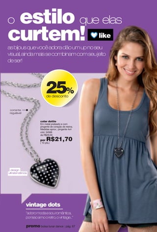 colar dottie
Em metal prateado e com
pingente de coração de resina.
Medidas aprox.: pingente 4x4
cód. 34566
de R$29,00
por R$21,70( 10 pts.)
corrente
regulável
design
ultratendência
"adoromodaesouromântica,
porissoamooretro,ovintage..."
vintage dots
asbijousquevocêadoradãoumupnoseu
visual,aindamaissecombinamcomseujeito
deser!
o estilo que elas
curtem! like
25%
de desconto
29promo bolsa lunar dance : pág. 67
 