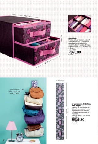 organizer*
Precisa colocar tudo em ordem?
compartimentado e com design
descolado, esse organizador
deixará tudo em seu devido lugar.
Medidas aprox.: 23.5 cm x 20.5 m
x 32.5cm
cód. 36024
X*8;266
( 12 pts.)
organizador de bolsas
4 ur bags*
Pendure na sua parede para
deixar todas as suas bolsas
superorganizadas e à vista.
Em poliéster e com botões
metálicos.
Medidas aprox.: 78 x 10 cm
cód. 37315
X*8>276
( 14 pts.)
32.5 cm
23.5 cm 20.5cm
78cm
10 cm
ganchinhos
para pendurar
suas bolsas
30
 