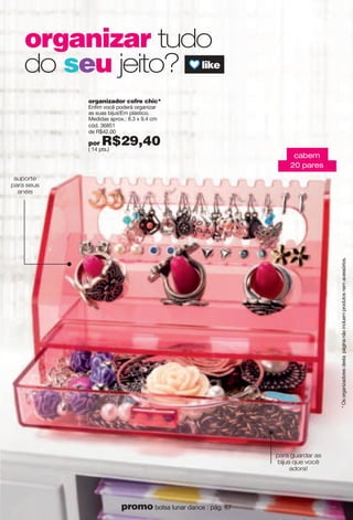 *Osorganizadoresdestapáginanãoincluemprodutosnemacessórios.
organizador cofre chic*
Enfim você poderá organizar
as suas bijus!Em plástico.
Medidas aprox.: 8.3 x 9.4 cm
cód. 36851
de R$42,00
por R$29,40( 14 pts.)
para guardar as
bijus que você
adora!
suporte
para seus
anéis
cabem
20 pares
organizar tudo
do seu jeito?
31promo bolsa lunar dance : pág. 67
 