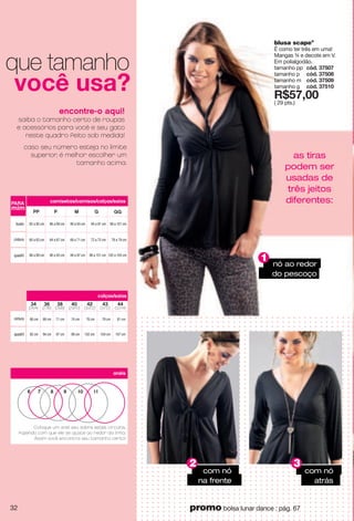 cintura
quadril
86 a 89 cm
64 a 67 cm
90 a 93 cm
90 a 93 cm
68 a 71 cm
94 a 97 cm
82 a 85 cm
60 a 63 cm
86 a 89 cm
94 a 97 cm
72 a 75 cm
98 a 101 cm
98 a 101 cm
76 a 79 cm
102 a 105 cm
PARA
mim
busto
P M GPP GG
camisetas/camisas/calças/saias
Coloque um anel seu sobre estes círculos,
fazendo com que ele se ajuste ao redor da linha.
Assim você encontra seu tamanho certo!
6 7 8 9 10 11
anéis
cintura
quadril
calças/saias
66 cm
92 cm
34
(26/4)
36
(27/6)
38
(28/8)
40
(29/10)
42
(30/12)
43
(31/12)
44
(32/14)
69 cm
94 cm
71 cm
97 cm
74 cm
99 cm
76 cm
102 cm
79 cm
104 cm
81 cm
107 cm
encontre-o aqui!
saiba o tamanho certo de roupas
e acessórios para você e seu gato
neste quadro feito sob medida!
caso seu número esteja no limite
superior, é melhor escolher um
tamanho acima.
|ui "{ygE
que tamanho
nó ao redor
do pescoço
1
2 3
com nó
atrás
as tiras
podem ser
usadas de
três jeitos
diferentes:
blusa scapeº
É como ter três em uma!
Mangas ¾ e decote em V.
Em polialgodão.
tamanho pp i j4"9=;6=
tamanho p i j4"9=;6>
tamanho m i j4"9=;6?
tamanho g i j4"9=;76
X*;=266
( 29 pts.)
32 promo bolsa lunar dance : pág. 67
com nó
na frente
 