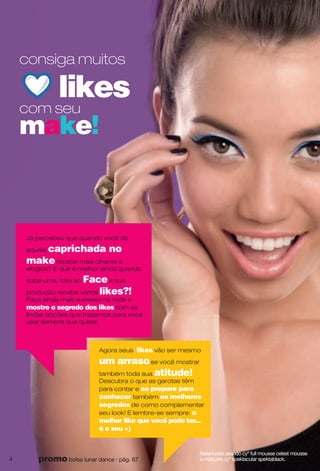 Nalani está usando cyº full mousse celest mousse
e máscara cyº spektacular spektablack.
consiga muitos
likes
com seu
make!
Agora seus likes vão ser mesmo
um arrasose você mostrar
também toda sua atitude!
Descubra o que as garotas têm
para contar e se prepare para
conhecer também os melhores
segredos de como complementar
seu look! E lembre-se sempre: o
melhor like que você pode ter...
é o seu =)
Já percebeu que quando você dá
aquela caprichada no
makerecebe mais olhares e
elogios? E que é melhor ainda quando
sobe uma foto ao Facee sua
produção recebe vários likes?!
Faça ainda mais sucesso na rede e
mostre o segredo dos likescom as
lindas opções que trazemos para você
usar sempre que quiser.
4 promo bolsa lunar dance : pág. 67
 