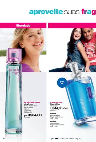 o que nos une
blue & blue
75 ml c/u
X*::266 i5{
( 20 pts.)
for him
eau de toilette
fragrância masculina
cód. 13997
for her
eau de parfum
fragrância feminina
cód. 13998
liberdade
aproveitesuas fragr
do jeito que eu sou
simply me
família olfativa: frutal
eau de toilette
100 ml
cód. 04782
de R$42,50
por R$34,00( 16 pts.)
para
ele
40 promo bolsa lunar dance : pág. 67
 