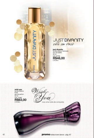 just divanity
família olfativa: adociada
eau de toilette
30 ml
cód. 02769
X*:<266
( 23 pts.)
wish you
família olfativa:
frutal
eau de parfum
50 ml
cód. 12496
X*<9266
( 32 pts.) |o|g"{sg"tuozk"jk"iutw{oyzg
42 promo bolsa lunar dance : pág. 67
 