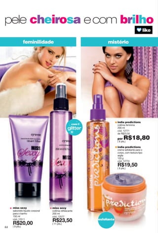 mistériofeminilidade
esfoliante
india predictions
colônia feminina
200 ml
cód. 12771
de R$23,50
por R$18,80( 8 pts.)
india predictions
creme esfoliante para o
corpo, com textura tipo
argila
120 g
cód. 12774
X*7?2;6
( 9 pts.)
pele cheirosa ecom brilho
glitter
com
miss sexy
colônia refrescante
200 ml
cód. 12577
X*892;6
( 11 pts.)
miss sexy
sabonete líquido corporal
para o banho
150 ml
cód. 12511
X*86266
( 9 pts.)44
 