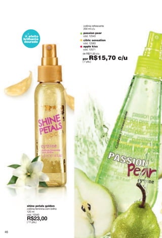 shine petals golden
colônia feminina com brilho
120 ml
cód. 10340
X*89266
( 11 pts.)
colônia refrescante
200 ml c/u
passion pear
cód. 12543
citric sensation
cód. 12583
apple kiss
cód. 12571
de R$21,00 c/u
por R$15,70 c/u( 7 pts.)
efeito
brilhante
dourado
46
 