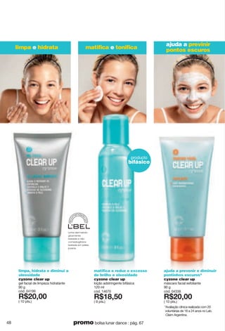 matiﬁca e toniﬁca
ajuda a previnir
pontos escuroslimpa e hidrata
producto
bifásico
reco
m
endad
o
por
Linha dermatolo-
gicamente
testada e não
comedogênica
testada em peles
jovens.
ajuda a prevenir e diminuir
pontinhos escuros*
cyzone clear up
máscara facial esfoliante
90 g
cód. 04338
X*86266
( 10 pts.)
matifica e reduz o excesso
de brilho e oleosidade
cyzone clear up
loção adstringente bifásica
120 ml
cód. 14670
X*7>2;6
( 9 pts.)
limpa, hidrata e diminui a
oleosidade
cyzone clear up
gel facial de limpeza hidratante
90 g
cód. 04199
X*86266
( 10 pts.)
*Avaliação clínica realizada com 20
voluntárias de 18 a 24 anos no Lab.
Claim Argentina.
48 promo bolsa lunar dance : pág. 67
 