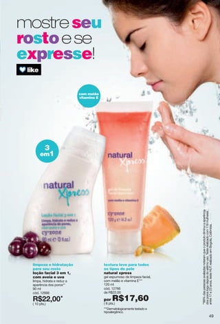 mostreseu
rostoese
expresse!
3
em1
com melão
vitamina E
textura leve para todos
os tipos de pele
natural xpress
gel espumoso de limpeza facial,
com melão e vitamina E***
120 ml
cód. 12766
de R$22,00
por R$17,60( 8 pts.)
limpeza e hidratação
para seu rosto
loção facial 3 em 1,
com aveia e uva
limpa, hidrata e reduz a
aparência dos poros**
90 ml
cód. 12666
X*88266*
( 10 pts.)
***Dermatologicamente testado e
hipoalergênico.
**89%daspessoasavaliadasnotaramqueoprodutodiminuiaaparência
dosporoslogodepoisdosétimouso.Testerealizadocom119mulheres
entre17e23anos,testeHUTrealizadoemBogotá,Colômbia.
49
 