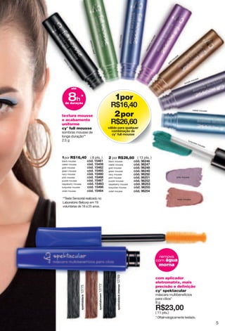 textura mousse
e acabamento
uniforme
cy° full mousse
sombras mousse de
longa duração**
2.5 g
**Teste Sensorial realizado no
Laboratório Belcorp em 19
voluntárias de 18 a 25 anos.
1por R$16,40
black mousse i j4"7;:<7
celest mousse i j4"7;:;?
gold mousse i j4"7;:<8
green mousse i j4"7;:<;
navy mousse i j4"7;:<6
pink mousse i j4"7;:<>
purple mousse i j4"7;:<=
raspeberry mousse i j4"7;:<9
turquoise mousse i j4"7;:<<
violet mousse i j4"7;:<:
( 8 pts. ) 2 por R$26,60
black mousse i j4"?<8:<
celest mousse i j4"?<8:=
gold mousse i j4"?<8:>
green mousse i j4"?<8:?
navy mousse i j4"?<8;6
pink mousse i j4"?<8;7
purple mousse i j4"?<8;8
raspeberry mousse i j4"?<8;9
turquoise mousse i j4"?<8;;
violet mousse i j4"?<8;:
( 13 pts. )
com aplicador
eletromatrix, mais
precisão e definição
cy° spektacular
máscara multibenefìcios
para cìlios*
8 g
X*89266
( 11 pts.)
* Oftalmologicamente testado.
yvkqzghxu}t12772
yvkqzghrgiq"otzktyk12769
yvkqzghrgiq12775
remova
com água
morna
blackmousse
greenmousse
navymousse
raspberrymousse
gold
m
ousse
purple mousse
celest mousse
pink mousse
violet mousse
turquoise mousse
1por
X*7<2:6
2por
X*8<2<6
|«roju"vgxg"w{grw{kx"
iushotg ﬂu"jk"
i ̋"l{rr"su{yyk
até
8h
de duração
*
5
 