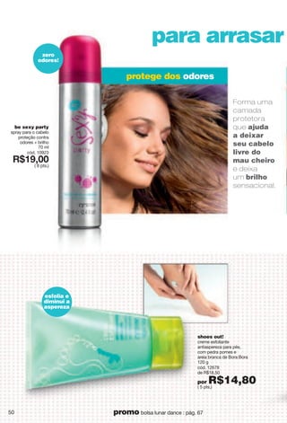shoes out!
creme esfoliante
antiaspereza para pés,
com pedra pomes e
areia branca de Bora Bora
120 g
cód. 12678
de R$18,50
por R$14,80( 5 pts.)
protege dos odores
para arrasar
be sexy party
spray para o cabelo
proteção contra
odores + brilho
70 ml
cód. 10923
X*7?266
( 8 pts.)
zero
odores!
Forma uma
camada
protetora
que ajuda
a deixar
seu cabelo
livre do
mau cheiro
e deixa
um brilho
sensacional.
esfolia e
diminui a
aspereza
50 promo bolsa lunar dance : pág. 67
 
