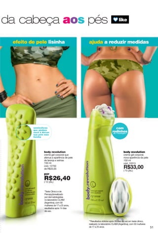 efeito de pele lisinha ajuda a reduzir medidas
com
rodinhosde massagem
semiesferas
que ajudam
você a deixar
sua pele mas
lisinha
*Teste Clínico e de
Percepçãorealizado
por dermatologistas
no laboratório CLAIM
(Argentina), com 50
mulheres de 17 a 25 anos,
resultados após 14 dias
de uso.
**Resultados obtidos após 28 dias de uso em teste clínico,
realizado no laboratório CLAIM (Argentina), com 50 mulheres
de 17 a 25 anos.
body revolution
creme gel corporal que
atenua a aparência de pele
de laranja e estrias
150 ml
cód. 12750
de R$33,00
por
R$26,40( 12 pts.)
body revolution
creme gel corporal,
nova aparência da pele
150 ml
cód. 10313
X*99266
( 15 pts.)
da cabeça aos pés
51
 