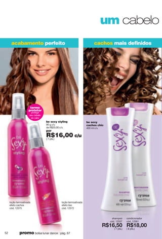um cabelo
cachos mais deﬁnidosacabamento perfeito
be sexy
cachos chic
400 ml c/u
shampoo
cód. 12557
X*7<2;6
( 7 pts.)
condicionador
cód. 12561
X*7>266
( 8 pts.)
loção termoativada
efeito liso
cód. 12572
be sexy styling
90 g c/u
de R$20,00 c/u
por
R$16,00 c/u
( 7 pts.)
loção termoativada
efeito cachos
cód. 12575
termo
protetor
protege
seu cabelo
do calor
52 promo bolsa lunar dance : pág. 67
 