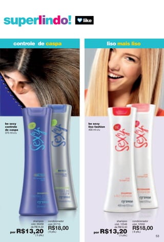 superlindo!
controle de caspa liso mais liso
be sexy
liso fashion
400 ml c/u
shampoo
cód. 12546
de R$16,50
por R$13,20( 5 pts.)
condicionador
cód. 12550
X*7>266
( 8 pts.)
shampoo
cód. 00459
de R$16,50
por R$13,20( 5 pts.)
be sexy
controle
de caspa
375 ml c/u
condicionador
cód. 01715
X*7>266
( 8 pts.)
53
 