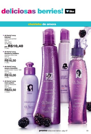 deliciosas berries!
cheirinho de amora
oh berry! sexy
hidrata!
creme para pentear
200 ml
cód. 12812
de R$13,00
por R$10,40( 4 pts.)
oh berry! sexy
blueberry bubbles
shampoo brilho total
375 ml
cód. 12796
X*7<2;6
( 7 pts.)
oh berry! sexy
amora smoothie
condicionador maciez total
375 ml
cód. 12798
X*7>266
( 8 pts.)
oh berry! sexy
mora potion
colônia refrescante
200 ml
cód. 12563
X*892;6
( 10 pts.)
55promo bolsa lunar dance : pág. 67
 