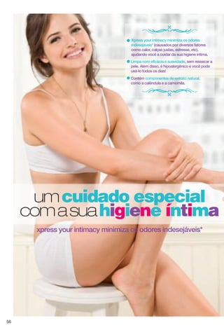 umcuidado especial
comasuahigiene íntima
xpress your intimacy minimiza os odores indesejáveis*
Limpa com eficácia e suavidade, sem ressecar a
pele. Além disso, é hipoalergênico e você pode
usá-lo todos os dias!
Xpress your intimacy minimiza os odores
indesejáveis* (causados por diversos fatores
como calor, calças justas, estresse, etc),
ajudando você a cuidar da sua higiene íntima.
Contém componentes de extrato natural,
como a calêndula e a camomila.
56
 