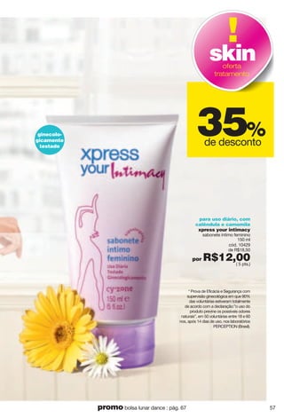 para uso diário, com
calêndula e camomila
xpress your intimacy
sabonete íntimo feminino
150 ml
cód. 10429
de R$18,50
por R$12,00( 5 pts.)
* Prova de Eficácia e Segurança com
supervisão ginecológica em que 90%
das voluntárias estiveram totalmente
de acordo com a declaração:”o uso do
produto previne os possíveis odores
naturais”, em 50 voluntárias entre 18 e 60
nos, após 14 dias de uso, nos laboratórios
PERCEPTION (Brasil).
35%
de desconto
skinoferta
tratamento
ginecolo-
gicamente
testado
57promo bolsa lunar dance : pág. 67
 