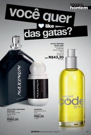 acesso ilimitado
secret code
família olfativa:
amadeirada
colônia masculina
100 ml
cód. 12516
de R$54,00
por R$43,20( 21 pts.)
viva à toda velocidade
maximum
família olfativa: herbal
eau de toilette
100 ml
cód. 12510
X*<6266
( 30 pts.)
maximum
desodorante roll-on
50 ml
cód. 10329
X*>266
( 4 pts.)
like
homem
kyvg u
59promo bolsa lunar dance : pág. 67
 