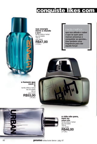 sua energia
move o mundo
[+]pwr
família olfativa: herbal
eau de toilette
100 ml
cód. 04807
X*:=266
( 23 pts.)
conquiste likes com
o homem que
você é
H
família olfativa: herbal
eau de toilette
100 ml
cód. 01078
X*;9266
( 24 pts.)
a vida não para,
nem eu
urban nite
família olfativa: herbal
eau de toilette
100 ml
cód. 01062
X*:<266
( 21 pts.)
60 promo bolsa lunar dance : pág. 67
nada melhor...
w{k"y{g"gzoz{jk"k"yghkx"
u"w{k"yk"w{kx"vgxg"
sgxigx"vxkykt g"k"
iutw{oyzgx"gy"mgxuzgy444"
[yk"zgsh s"{sg"
lxgmx›tiog"vgxg"jgx"
gw{krg"lux g'"
 