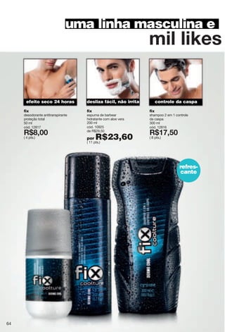 sor"roqky"
uma linha masculina e
controle da caspaefeito seco 24 horas desliza fácil, não irrita
refres-
cante
fix
desodorante antitranspirante
proteção total
50 ml
cód. 12817
X*>266
( 4 pts.)
fix
espuma de barbear
hidratante com aloe vera
200 ml
cód. 10925
de R$29,50
por R$23,60( 11 pts.)
fix
shampoo 2 em 1 controle
da caspa
300 ml
cód. 12816
X*7=2;6
( 8 pts.)
64
 