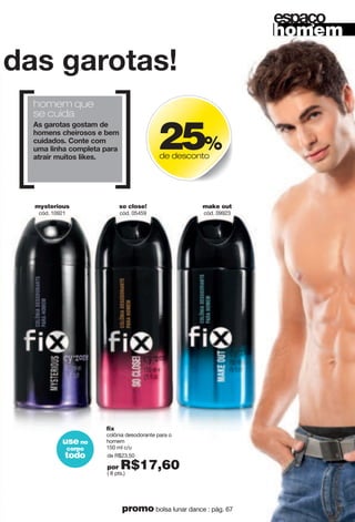 "jgy"mgxuzgy'
homem que
se cuida
Gy"mgxuzgy"muyzgs"jk"
nuskty"inkoxuyuy"k"hks"
i{ojgjuy4"Iutzk"ius"
{sg"rotng"iusvrkzg"vgxg"
gzxgox"s{ozuy"roqky4"
de R$23,50
por R$17,60( 8 pts.)
fix
colônia desodorante para o
homem
150 ml c/u
so close!
cód. 05459
make out
cód. 09923
mysterious
cód. 10921
25%
de desconto
homem
kyvg u
use no
corpo
todo
65promo bolsa lunar dance : pág. 67
 