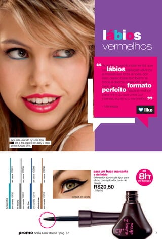para um traço marcante
e definido
delineador à prova de água para
olhos, com aplicador ponta de
caneta
X*862;6
( 10 pts.)
até
8hde duração
*
ki hrgiq ks igtkzg
empincel10991
empincel10995
empincel10988
empincel10996
z{xw{ujo|k
emcaneta10950
zoth{yn
emcaneta10952
yqrotk
emcaneta10948
ynuxkyzxg}
emcaneta10953
lábios
vermelhos
Acredito que é fundamental que
os lábiospareçam divinos
e irresistíveis toda a noite, por
isso, passo base também na
boca e depois a delineio para
para deixar seu formato
perfeito. Nada é melhor
para mim do que uma cor
intensa, eu amo o vermelho.
- Vanessa
Ana está usando cy˚ x-tra time
lips x-tra apple e cy˚ easy 2 draw
pincel turquo dive.
pontaem
caneta
7promo bolsa lunar dance : pág. 67
 