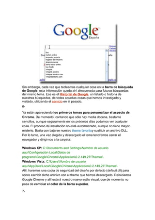 Sin embargo, cada vez que tecleamos cualquier cosa en la barra de búsqueda
de Google, esta información queda ahí almacenada para futuras búsquedas
del mismo tema. Ese es el Historial de Google, un listado o historia de
nuestras búsquedas, de todas aquellas cosas que hemos investigado y
visitado, utilizando el servicio en el pasado.
6-
Ya están apareciendo los primeros temas para personalizar el aspecto de
Chrome. De momento, contando que sólo hay media docena, bastante
sencillos, aunque seguramente en los próximos días podamos ver cualquier
cosa. El proceso de instalación no está automatizado, aunque no tiene mayor
misterio. Basta con bajarse nuestro theme favoritoy sustituir un archivo DLL.
Por lo tanto, una vez elegido y descargado el tema tendremos cerrar el
navegador y dirigirnos a la carpeta:

Windows XP: C:Documents and SettingsNombre de usuario
aquíConfiguración LocalDatos de
programaGoogleChromeApplication0.2.149.27Themes
Windows Vista: C:UsersNombre de usuario
aquíAppDataLocalGoogleChromeApplication0.2.149.27Themes
Allí, haremos una copia de seguridad del diseño por defecto (default.dll) para
sobre escribir dicho archivo con el theme que hemos descargado. Reiniciamos
Google Chrome y allí estará nuestro nuevo estilo visual, que de momento no
pasa de cambiar el color de la barra superior.

7-
 