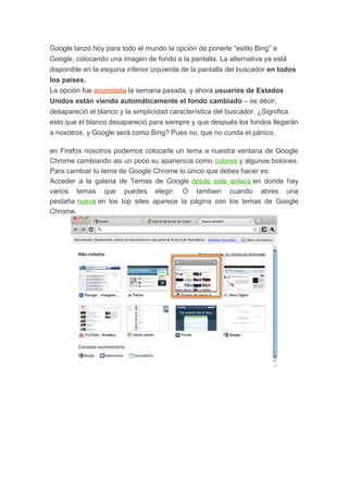 Google lanzó hoy para todo el mundo la opción de ponerle “estilo Bing” a
Google, colocando una imagen de fondo a la pantalla. La alternativa ya está
disponible en la esquina inferior izquierda de la pantalla del buscador en todos
los países.
La opción fue anunciada la semana pasada, y ahora usuarios de Estados
Unidos están viendo automáticamente el fondo cambiado – es decir,
desapareció el blanco y la simplicidad característica del buscador. ¿Significa
esto que el blanco desapareció para siempre y que después los fondos llegarán
a nosotros, y Google será como Bing? Pues no, que no cunda el pánico.

en Firefox nosotros podemos colocarle un tema a nuestra ventana de Google
Chrome cambiando asi un poco su apariencia como colores y algunos botones.
Para cambiar tu tema de Google Chrome lo único que debes hacer es:
Acceder a la galeria de Temas de Google desde este enlace en donde hay
varios temas que puedes elegir. O tambien cuando abres una
pestaña nueva en los top sites aparece la página con los temas de Google
Chrome.
 