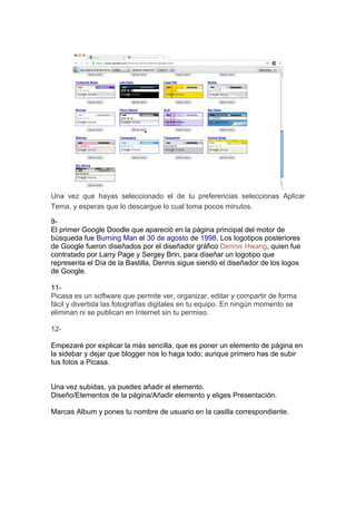 Una vez que hayas seleccionado el de tu preferencias seleccionas Aplicar
Tema, y esperas que lo descargue lo cual toma pocos minutos.

9-
El primer Google Doodle que apareció en la página principal del motor de
búsqueda fue Burning Man el 30 de agosto de 1998. Los logotipos posteriores
de Google fueron diseñados por el diseñador gráfico Dennis Hwang, quien fue
contratado por Larry Page y Sergey Brin, para diseñar un logotipo que
representa el Día de la Bastilla, Dennis sigue siendo el diseñador de los logos
de Google.

11-
Picasa es un software que permite ver, organizar, editar y compartir de forma
fácil y divertida las fotografías digitales en tu equipo. En ningún momento se
eliminan ni se publican en Internet sin tu permiso.

12-

Empezaré por explicar la más sencilla, que es poner un elemento de página en
la sidebar y dejar que blogger nos lo haga todo; aunque primero has de subir
tus fotos a Picasa.


Una vez subidas, ya puedes añadir el elemento.
Diseño/Elementos de la página/Añadir elemento y eliges Presentación.

Marcas Album y pones tu nombre de usuario en la casilla correspondiente.
 
