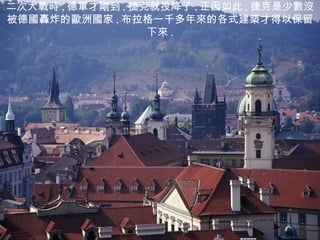 二次大戰時 , 德軍才剛到 , 捷克就投降了 , 正因如此 , 捷克是少數沒被德國轟炸的歐洲國家 , 布拉格一千多年來的各式建築才得以保留下來 . 