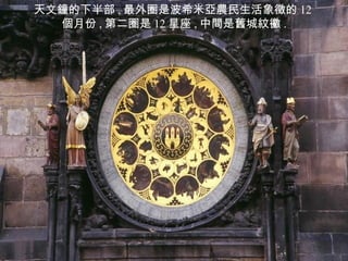 天文鐘的下半部 , 最外圈是波希米亞農民生活象徵的 12 個月份 , 第二圈是 12 星座 , 中間是舊城紋鰴 . 