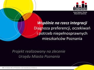 Wspólnie na rzecz integracji Diagnoza preferencji, oczekiwań i potrzeb niepełnosprawnych mieszkańców Poznania Projekt realizowany na zlecenie  Urzędu Miasta Poznania 