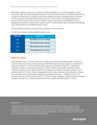 News Flash I Accace Czech Republic I Účtový rozvrh v roce 2016
Mimořádné náklady a výnosy jsou od účetních období započatých v roce 2016 vykazovány v rámci
provozního, popř. finančního výsledku hospodaření, pro což nacházíme oporu ve vyhlášce 500/2002 Sb.
V § 28 je nově stanoveno, že položka Jiné provozní náklady obsahuje i mimořádné provozní náklady.
V § 25 je vymezení obsahové náplně Jiných provozních výnosů, které tvoří zejména přijaté dary v
provozní oblasti, smluvní pokuty a úroky z prodlení, výnosy z postoupených pohledávek a výnosy z
odepsaných pohledávek, inventarizační rozdíly, dotace k úhradě nákladů nebo k úhradě jiné ekonomické
újmy, pojistná plnění a mimořádné provozní výnosy.
Účtování přijatých darů tedy od roku 2016 je výsledkově, nikoliv rozvahově.
Ve vzorovém účtovém rozvrhu vznikají následující účty:
Číslo účtu Název účtu
547 Mimořádné provozní náklady
565 Mimořádné finanční náklady
649 Mimořádné provozní výnosy
669 Mimořádné finanční výnosy
Zřizovací výdaje
Další důležitou změnou je zrušení zřizovacích výdajů jako položky nehmotného majetku. Dle zákona
o daních z příjmů se zřizovací výdaje přesahující 60 000 Kč vykazovaly jako majetek a v účetnictví se
evidovaly na účtu 011 – Zřizovací výdaje a jejich odpisy se kumulovaly na účtu 071 – Oprávky ke
zřizovacím výdajům. Po novelizaci jak zákona o daních z příjmů, tak prováděcí vyhlášky k zákonu
o účetnictví, se již zřizovací výdaje účtují přímo do nákladů v tom období, ve kterém vzniknou. Účetní
jednotky, které k 31.12.2015 evidují neodepsané zřizovací výdaje, tyto budou dále vykazovat v rozvaze
až do vyřazení a budou pokračovat v odepisování započatým způsobem. Vzhledem k tomu, že ve
vzorovém účtovém rozvrhu se již ale účet 011 - Zřizovací výdaje neobjevuje, měly by se zřizovací výdaje
přeúčtovat na účet 019 – Ostatní dlouhodobý nehmotný majetek (obdobně účty 071 -> 079).
Upozornění
Vezměte prosím na vědomí, že současné vydání newsletteru bylo připraveno pro obecnou orientaci v dané
problematice a nenahrazuje vlastní odborné poradenství poskytnuté ve vztahu ke konkrétní situaci. Z důvodu
průběžných změn v legislativní oblasti mohou být některé informace po zveřejnění v newsletteru předmětem dalšího
vývoje a změn. Za tyto změny nenese společnost Accace odpovědnost a nezodpovídá tedy ani za možné vzniklé
škody a možná rizika vyvolaná změnou stávající legislativy.
 