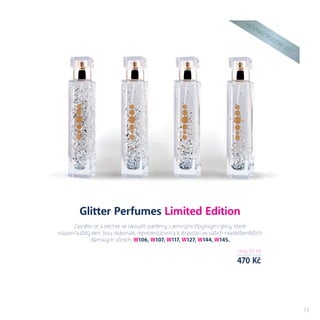 N
OVIN
KY
PODZIM
2017
cena 50 ml
470 Kč
13
Glitter Perfumes Limited Edition
Zasněte se a nechte se okouzlit parfémy s jemnými třpytivými glitry, které
rozjasní každý den. Jsou dokonalé, reprezentativní a k dispozici ve vašich nejoblíbenějších
dámských vůních: W106, W107, W117, W127, W144, W145.
 