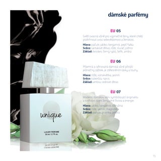 cena xx ml
xxx Kč
15
EU 05
Svěží ovocná vůně pro výjimečné ženy, které chtějí
podtrhnout svou sebevědomost a ženskost.
Hlava: pačule, jablko, bergamot, pepř, fialka
Srdce: santalové dřevo, růže, sturač, pižmo
Základ: broskev, černý rybíz, šeřík, ambra
EU 06
Příjemná a rafinovaná dámská vůně přináší
jedinečný zážitek, je ztělesněním lásky a touhy.
Hlava: růže, vonokvětka, jasmín
Srdce: tuberóza, narcis
Základ: ambra, cedrové dřevo
EU 07
Moderní dámskou vůni symbolizující originalitu
a tvořivost ocení ženy plné života a energie.
Hlava: jablko, bergamot, ostružina
Srdce: růže, jasmín, magnolie
Základ: pačule, pralinka, ambra
dámské parfémy
 