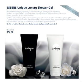 cena xx ml
xxx Kč
cena 200 ml
270 Kč
17
ESSENS Unique Luxury Shower Gel
Hedvábné sprchové gely v jednotných vůních s osobitými parfémy dokonale podtrhují
výsledný harmonický efekt. Originální vonné kompozice luxusního parfému se umocní a pokožka
zůstane provoněna po velmi dlouhou dobu.
Sprchové gely obsahují výtažky z kokosu a olivový olej a při kontaktu s vodou tvoří bohatou jemnou pěnu
s vynikajícími mycími vlastnostmi. Pokožka zůstane po umytí sametově hebká, dokonale hydratovaná a chráněná
před vysoušením. Jsou vhodné pro všechny typy pleti a pro každodenní použití.
Nechte se hýčkat, dopřejte své pokožce sametovou hebkost a luxusní vůni!
N
OVIN
KY
PODZIM
2017
 