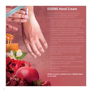 18
ESSENS Hand Cream
Jemné hydratační krémy na ruce účinně vyživují
a chrání suchou a poškozenou pokožku, pečují
o nehtová lůžka a obnovují jejich elasticitu.
•	 speciálně vyvinuté krémy na ruce přináší pokožce
vysoké benefity, zajišťují hloubkovou hydrataci,
chrání ji před vysoušením, popraskáním i před
celodenním působením nepříznivých vnějších vlivů
•	 obsahují glycerin, který má kromě vysokých
hydratačních vlastností studiemi prokázaný velmi
pozitivní vliv na kožní buňky, jež následně vytvářejí
na povrchu pokožky ochrannou bariéru
•	 součástí krémů je patentovaná látka PENTAVITIN®
zajišťující okamžitou hloubkovou hydrataci, která se
uvolňuje po dobu až 72 hodin a posiluje ochrannou
funkci kůže
•	 obsažená složka tocopheryl je formou vitaminu E,
působí jako antioxidant, zpomaluje šupinatění
pokožky a zabraňuje jejímu stárnutí, které se
projevuje pigmentovými skvrnami, vráskami
a ztrátou pevnosti
•	 bambucké máslo dokonale hydratuje a působí
proti předčasnému stárnutí pokožky
•	 krémy se velmi dobře nanáší, rychle se vstřebávají
a nezanechávají mastný efekt
•	 jsou vhodné pro každodenní použití a pro všechny
typy pokožky
•	 dermatologicky testováno
Udržte si krásné a pěstěné ruce a udělejte dojem
na své okolí.
NOVI
NKY
PODZIM
2017
 