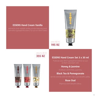 19
ESSENS Hand Cream Vanilla
Jedinečná vůně nasládlé vanilky provází dokonalý pocit
z jemného hydratačního krému na ruce ve 100ml balení.
ESSENS Hand Cream Set 3 x 30 ml
Praktická sada 30ml hydratačních krémů na ruce
ve třech variantách vůní:
Honey & Jasmine
Osvěžující vůně medu a jasmínu.
Black Tea & Pomegranate
Jemně exotická vůně černého čaje a granátového jablka.
Rose Oud
Příjemná vůně růžového dřeva.
cena 100 ml
195 Kč
cena 3 x 30 ml
355 Kč
 