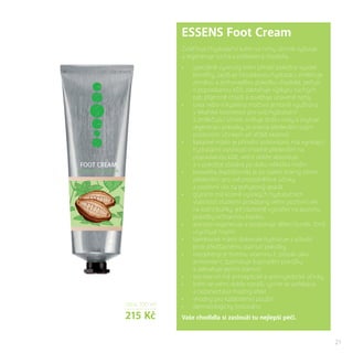 21
cena 100 ml
215 Kč
ESSENS Foot Cream
Zvláčňující hydratační krém na nohy účinně vyživuje
a regeneruje suchá a poškozená chodidla.
•	 speciálně vyvinutý krém přináší pokožce vysoké
benefity, zajišťuje hloubkovou hydrataci, změkčuje
ztvrdlou a zrohovatělou pokožku chodidel, pečuje
o popraskanou kůži, zabraňuje výskytu suchých
pat, příjemně chladí a osvěžuje unavené nohy
•	 urea nebo-li kyselina močová je hojně využívána
v lékařské kosmetice pro svůj hydratační
a změkčující účinek, snižuje ztrátu vody a zvyšuje
regeneraci pokožky, je známá především svým
pozitivním účinkem při léčbě ekzémů
•	 kakaové máslo je přírodní antioxidant, má vynikající
hydratační vlastnosti vhodné především na
popraskanou kůži, velmi dobře absorbuje
a v pokožce zůstává po dobu několika hodin
•	 boswellia (kadidlovník) je po staletí známý strom
především pro své protizánětlivé účinky
a pozitivní vliv na pohybový aparát
•	 glycerin má kromě vysokých hydratačních
vlastností studiemi prokázaný velmi pozitivní vliv
na kožní buňky, jež následně vytvářejí na povrchu
pokožky ochrannou bariéru
•	 alantoin regeneruje a podporuje dělení buněk, čímž
urychluje hojení
•	 bambucké máslo dokonale hydratuje a působí
proti předčasnému stárnutí pokožky
•	 tocopheryl je formou vitaminu E, působí jako
antioxidant, zpomaluje šupinatění pokožky
a zabraňuje jejímu stárnutí
•	 tea tree oil má antiseptické a antimykotické účinky
•	 krém se velmi dobře nanáší, rychle se vstřebává
a nezanechává mastný efekt
•	 vhodný pro každodenní použití
•	 dermatologicky testováno
Vaše chodidla si zaslouží tu nejlepší péči.
 