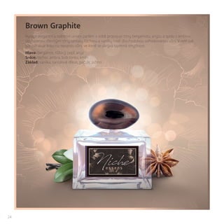 24
Brown Graphite
Vysoce elegantní a noblesní unisex parfém v sobě propojuje tóny bergamotu, anýzu a spolu s ambrou
obklopenou dřevitými tóny santalu, šáchoru a vanilky tvoří dlouhodobou sofistikovanou vůni. V celé své
síle odhaluje krásnou opojnou vůni, ve které se ukrývá tajemná smyslnost.
Hlava: bergamot, růžový pepř, anýz
Srdce: šáchor, ambra, bob tonka, kmín
Základ: vanilka, santalové dřevo, pačule, pižmo
 