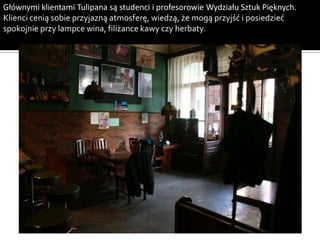 Głównymi klientami Tulipana są studenci i profesorowie Wydziału Sztuk Pięknych.
Klienci cenią sobie przyjazną atmosferę, wiedzą, że mogą przyjść i posiedzieć
spokojnie przy lampce wina, filiżance kawy czy herbaty.
 