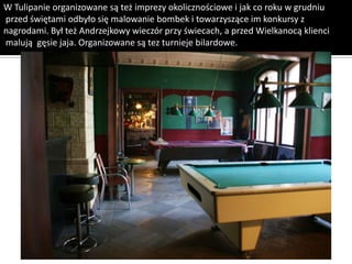 W Tulipanie organizowane są też imprezy okolicznościowe i jak co roku w grudniu
przed świętami odbyło się malowanie bombek i towarzyszące im konkursy z
nagrodami. Był też Andrzejkowy wieczór przy świecach, a przed Wielkanocą klienci
malują gęsie jaja. Organizowane są tez turnieje bilardowe.
 