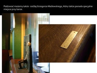 Podziwiać możemy także rzeźbę Grzegorza Maślewskiego, który także posiada specjalne
miejsce przy barze.
 