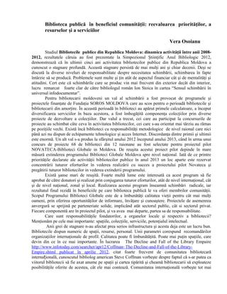 Biblioteca publică în beneficiul comunităţii: reevaluarea priorităţilor, a
resurselor şi a serviciilor
Vera Osoianu
Studiul Bibliotecile publice din Republica Moldova: dinamica activităţii între anii 2008-
2012, rezultatele căruia au fost prezentate la Simpozionul Ştiinţific Anul Bibliologic 2012,
demonstrează că în ultimii cinci ani activitatea bibliotecilor publice din Republica Moldova a
cunoscut o stagnare profundă. Această stagnare persistă de mai mulţi ani şi chiar decenii. Deşi se
discută la diverse niveluri de responsabilitate despre necesitatea schimbării, schimbarea în fapte
întârzie să se producă. Problemele sunt multe şi ţin atât de aspectul financiar cât şi de mentalităţi şi
atitudini. Cert este că schimbările care se produc vin mai frecvent din exterior decât din interior,
lucru remarcat foarte clar de către bibliologul român Ion Stoica în cartea “Sensul schimbării în
universul infodocumentar”.
Pentru bibliotecarii moldoveni un val al schimbării a fost provocat de programele şi
proiectele finanţate de Fundaţia SOROS MOLDOVA care au scos pentru o perioadă bibliotecile şi
bibliotecarii din amorţire. În această perioadă în biblioteci au apărut primele calculatoare, a început
diversificarea serviciilor în baza acestora, a fost îmbogăţită componenţa colecţiilor prin diverse
proiecte de dezvoltare a colecţiilor. Dar valul a trecut, cei care au participat la concursurile de
proiecte au schimbat câte ceva în activitatea bibliotecilor, cei care s-au orientat mai târziu au rămas
pe poziţiile vechi. Există încă biblioteci cu responsabilităţi metodologice de nivel raional care nici
până azi nu dispun de echipamente tehnologice şi acces Internet. Discordanţa dintre primii şi ultimii
este enormă. Un alt val s-a produs la sfârşitul anului 2012 începutul anului 2013, când în urma unui
concurs de proiecte 68 de biblioteci din 12 raionane au fost selectate pentru proiectul pilot
NOVATECA-Biblioteci Globale in Moldova. De reuşita acestui proiect pilot depinde în mare
măsură extinderea programului Biblioteci Globale Moldova spre nivel naţional. Iată de ce printre
priorităţile declarate ale activităţii bibliotecilor publice în anul 2013 un loc aparte este rezervat
concentrării tuturor eforturilor în vederea realizării cu succes a proiectului pilot Novateca şi
pregătirii tuturor bibliotecilor in vederea extinderii programului.
Există şanse mari de reuşită. Foarte multă lume este interesată ca acest program să fie
aprobat de către donatori şi realizat prin conjugarea tuturor eforturilor, atât de nivel internaţional, cât
şi de nivel naţional, zonal şi local. Realizarea acestui program înseamnă schimbări radicale, iar
rezultatul final rezidă în beneficiile pe care biblioteca publică le va oferi membrilor comunităţii.
Scopul Programului Biblioteci Globale este de a îmbunătăţi calitatea vieţii pentru cât mai mulţi
oameni, prin oferirea oportunităţilor de informare, învăţare şi cunoaştere. Proiectele de asemenrea
anvergură se sprijină pe parteneriate solide, implicând atăt sectorul public, cât si sectorul privat.
Fiecare componentă are în proiectul pilot, şi va avea mai departe, partea sa de responsabilitate.
Care sunt responsabilităţile fondatorilor, a organelor locale şi respectiv a bibliotecii?
Menţionăm pe cele mai importante: spaţiile, colecţiile, serviciile, potenţialul intelectual.
Anii grei de stagnare n-au afectat prea serios infrastructura şi acesta deja este un lucru bun.
Bibliotecile dispun numeric de spaţii, resurse, personal. Unii parametri corespund recomandărilor
organizaţiilor internaţionale de profil. Calitatea poate fi îmbunătăţită. Poate mai puţin spaţiile, care
devin din ce în ce mai importante. În lucrarea The Decline and Fall of the Library Empaire
http://www.infotoday.com/searcher/apr12/Coffman–The-Decline-and-Fall-of-the-Library-
Empire.shtml publicat în aprilie 2012, citat foarte frecvent de comunitatea bibliotecară
interna ională, cunoscutul bibliolog american Steve Coffman vorbeşte despre faptul că s-ar putea caț
viitorul bibliotecii să fie axat anume pe spaţii şi cartea tipărită şi cheamă bibliotecarii să exploateze
posibilităţile oferite de acestea, cât ele mai contează. Comunitatea internaţională vorbeşte tot mai
 